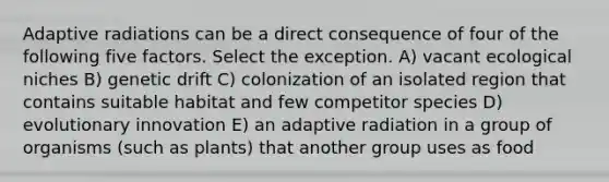 Adaptive radiations can be a direct consequence of four of the following five factors. Select the exception. A) vacant ecological niches B) genetic drift C) colonization of an isolated region that contains suitable habitat and few competitor species D) evolutionary innovation E) an adaptive radiation in a group of organisms (such as plants) that another group uses as food