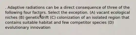 . Adaptive radiations can be a direct consequence of three of the following four factors. Select the exception. (A) vacant ecological niches (B) genetic drift (C) colonization of an isolated region that contains suitable habitat and few competitor species (D) evolutionary innovation