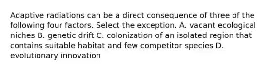 Adaptive radiations can be a direct consequence of three of the following four factors. Select the exception. A. vacant <a href='https://www.questionai.com/knowledge/k7wonSPt7A-ecological-niche' class='anchor-knowledge'>ecological niche</a>s B. <a href='https://www.questionai.com/knowledge/kiDrgjXyQn-genetic-drift' class='anchor-knowledge'>genetic drift</a> C. colonization of an isolated region that contains suitable habitat and few competitor species D. evolutionary innovation