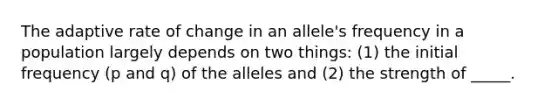 The adaptive rate of change in an allele's frequency in a population largely depends on two things: (1) the initial frequency (p and q) of the alleles and (2) the strength of _____.