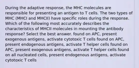 During the adaptive response, the MHC molecules are responsible for presenting an antigen to T cells. The two types of MHC (MHCI and MHCII) have specific roles during the response. Which of the following most accurately describes the characteristics of MHCII molecules in mounting the antibody response? Select the best answer. found on APC, present exogenous antigens, activate cytotoxic T cells found on APC, present endogenous antigens, activate T helper cells found on APC, present exogenous antigens, activate T helper cells found on all nucleated cells, present endogenous antigens, activate cytotoxic T cells