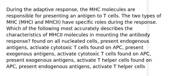 During the adaptive response, the MHC molecules are responsible for presenting an antigen to T cells. The two types of MHC (MHCI and MHCII) have specific roles during the response. Which of the following most accurately describes the characteristics of MHCII molecules in mounting the antibody response? found on all nucleated cells, present endogenous antigens, activate cytotoxic T cells found on APC, present exogenous antigens, activate cytotoxic T cells found on APC, present exogenous antigens, activate T helper cells found on APC, present endogenous antigens, activate T helper cells