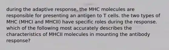 during the adaptive response, the MHC molecules are responsible for presenting an antigen to T cells. the two types of MHC (MHCI and MHCII) have specific roles during the response. which of the following most accurately describes the characteristics of MHCII molecules in mounting the antibody response?