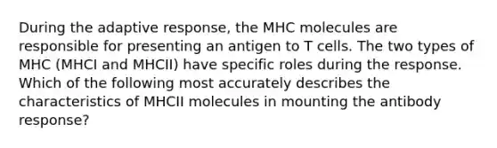 During the adaptive response, the MHC molecules are responsible for presenting an antigen to T cells. The two types of MHC (MHCI and MHCII) have specific roles during the response. Which of the following most accurately describes the characteristics of MHCII molecules in mounting the antibody response?