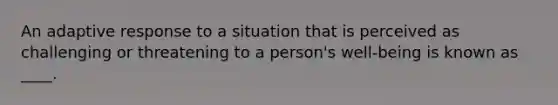 An adaptive response to a situation that is perceived as challenging or threatening to a person's well-being is known as ____.