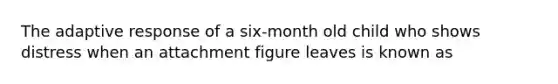 The adaptive response of a six-month old child who shows distress when an attachment figure leaves is known as