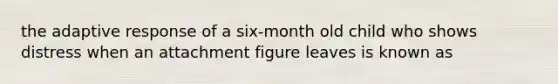 the adaptive response of a six-month old child who shows distress when an attachment figure leaves is known as