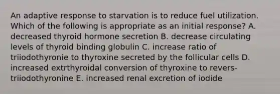 An adaptive response to starvation is to reduce fuel utilization. Which of the following is appropriate as an initial response? A. decreased thyroid hormone secretion B. decrease circulating levels of thyroid binding globulin C. increase ratio of triiodothyronie to thyroxine secreted by the follicular cells D. increased extrthyroidal conversion of thyroxine to revers-triiodothyronine E. increased renal excretion of iodide