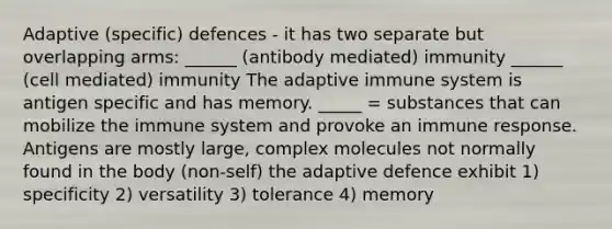 Adaptive (specific) defences - it has two separate but overlapping arms: ______ (antibody mediated) immunity ______ (cell mediated) immunity The adaptive immune system is antigen specific and has memory. _____ = substances that can mobilize the immune system and provoke an immune response. Antigens are mostly large, complex molecules not normally found in the body (non-self) the adaptive defence exhibit 1) specificity 2) versatility 3) tolerance 4) memory