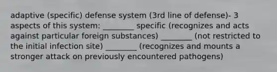 adaptive (specific) defense system (3rd line of defense)- 3 aspects of this system: ________ specific (recognizes and acts against particular foreign substances) ________ (not restricted to the initial infection site) ________ (recognizes and mounts a stronger attack on previously encountered pathogens)