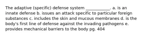 The adaptive (specific) defense system ____________. a. is an innate defense b. issues an attack specific to particular foreign substances c. includes the skin and mucous membranes d. is the body's first line of defense against the invading pathogens e. provides mechanical barriers to the body pg. 404