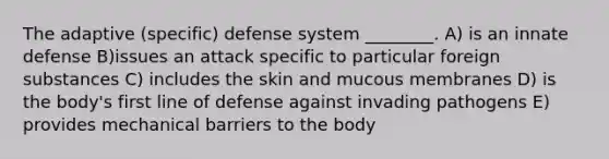 The adaptive (specific) defense system ________. A) is an innate defense B)issues an attack specific to particular foreign substances C) includes the skin and mucous membranes D) is the body's first line of defense against invading pathogens E) provides mechanical barriers to the body