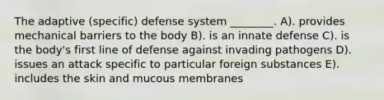 The adaptive (specific) defense system ________. A). provides mechanical barriers to the body B). is an innate defense C). is the body's first line of defense against invading pathogens D). issues an attack specific to particular foreign substances E). includes the skin and mucous membranes