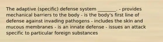 The adaptive (specific) defense system ________. - provides mechanical barriers to the body - is the body's first line of defense against invading pathogens - includes the skin and mucous membranes - is an innate defense - issues an attack specific to particular foreign substances