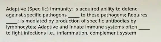 Adaptive (Specific) Immunity: Is acquired ability to defend against specific pathogens _____ to these pathogens; Requires _____; Is mediated by production of specific antibodies by lymphocytes; Adaptive and Innate immune systems often _____ to fight infections i.e., inflammation, complement system