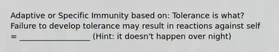 Adaptive or Specific Immunity based on: Tolerance is what? Failure to develop tolerance may result in reactions against self = __________________ (Hint: it doesn't happen over night)