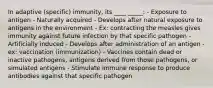 In adaptive (specific) immunity, its ____ _____: - Exposure to antigen - Naturally acquired - Develops after natural exposure to antigens in the environment - Ex: contracting the measles gives immunity against future infection by that specific pathogen - Artificially induced - Develops after administration of an antigen - ex: vaccination (immunization) - Vaccines contain dead or inactive pathogens, antigens derived from those pathogens, or simulated antigens - Stimulate immune response to produce antibodies against that specific pathogen