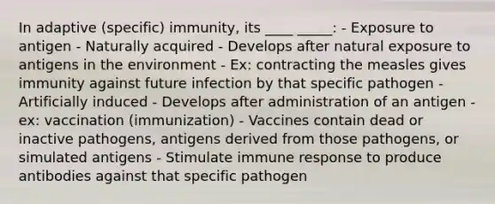 In adaptive (specific) immunity, its ____ _____: - Exposure to antigen - Naturally acquired - Develops after natural exposure to antigens in the environment - Ex: contracting the measles gives immunity against future infection by that specific pathogen - Artificially induced - Develops after administration of an antigen - ex: vaccination (immunization) - Vaccines contain dead or inactive pathogens, antigens derived from those pathogens, or simulated antigens - Stimulate immune response to produce antibodies against that specific pathogen