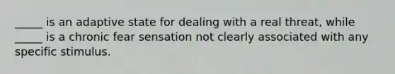 _____ is an adaptive state for dealing with a real threat, while _____ is a chronic fear sensation not clearly associated with any specific stimulus.