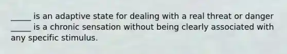 _____ is an adaptive state for dealing with a real threat or danger _____ is a chronic sensation without being clearly associated with any specific stimulus.