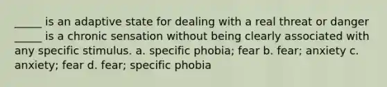 _____ is an adaptive state for dealing with a real threat or danger _____ is a chronic sensation without being clearly associated with any specific stimulus. a. specific phobia; fear b. fear; anxiety c. anxiety; fear d. fear; specific phobia