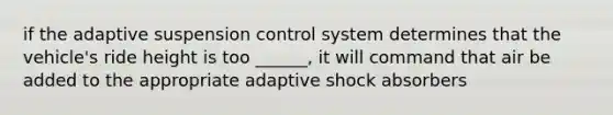 if the adaptive suspension control system determines that the vehicle's ride height is too ______, it will command that air be added to the appropriate adaptive shock absorbers