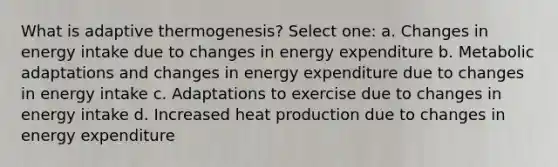 What is adaptive thermogenesis? Select one: a. Changes in energy intake due to changes in energy expenditure b. Metabolic adaptations and changes in energy expenditure due to changes in energy intake c. Adaptations to exercise due to changes in energy intake d. Increased heat production due to changes in energy expenditure