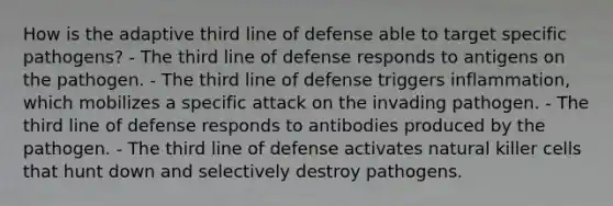 How is the adaptive third line of defense able to target specific pathogens? - The third line of defense responds to antigens on the pathogen. - The third line of defense triggers inflammation, which mobilizes a specific attack on the invading pathogen. - The third line of defense responds to antibodies produced by the pathogen. - The third line of defense activates natural killer cells that hunt down and selectively destroy pathogens.