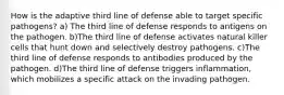 How is the adaptive third line of defense able to target specific pathogens? a) The third line of defense responds to antigens on the pathogen. b)The third line of defense activates natural killer cells that hunt down and selectively destroy pathogens. c)The third line of defense responds to antibodies produced by the pathogen. d)The third line of defense triggers inflammation, which mobilizes a specific attack on the invading pathogen.