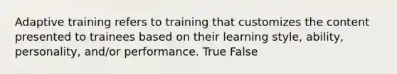 Adaptive training refers to training that customizes the content presented to trainees based on their learning style, ability, personality, and/or performance. True False