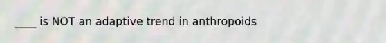 ____ is NOT an adaptive trend in anthropoids