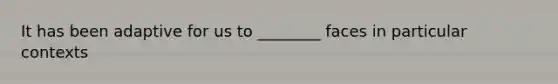 It has been adaptive for us to ________ faces in particular contexts