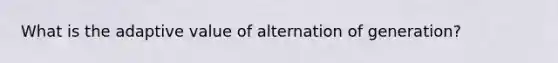 What is the adaptive value of alternation of generation?