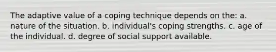 The adaptive value of a coping technique depends on the: a. nature of the situation. b. individual's coping strengths. c. age of the individual. d. degree of social support available.