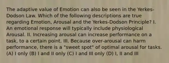 The adaptive value of Emotion can also be seen in the Yerkes-Dodson Law. Which of the following descriptions are true regarding Emotion, Arousal and the Yerkes-Dodson Principle? I. An emotional response will typically include physiological Arousal. II. Increasing arousal can increase performance on a task, to a certain point. III. Because over-arousal can harm performance, there is a "sweet spot" of optimal arousal for tasks. (A) I only (B) I and II only (C) I and III only (D) I, II and III