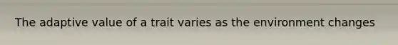 The adaptive value of a trait varies as the environment changes