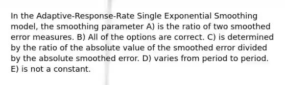 In the Adaptive-Response-Rate Single Exponential Smoothing model, the smoothing parameter A) is the ratio of two smoothed error measures. B) All of the options are correct. C) is determined by the ratio of the absolute value of the smoothed error divided by the absolute smoothed error. D) varies from period to period. E) is not a constant.