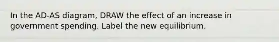 In the AD-AS diagram, DRAW the effect of an increase in government spending. Label the new equilibrium.