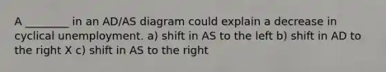 A ________ in an AD/AS diagram could explain a decrease in cyclical unemployment. a) shift in AS to the left b) shift in AD to the right X c) shift in AS to the right