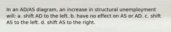 In an AD/AS diagram, an increase in structural unemployment will: a. shift AD to the left. b. have no effect on AS or AD. c. shift AS to the left. d. shift AS to the right.