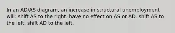 In an AD/AS diagram, an increase in structural unemployment will: shift AS to the right. have no effect on AS or AD. shift AS to the left. shift AD to the left.