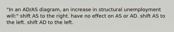 "In an AD/AS diagram, an increase in structural unemployment will:" shift AS to the right. have no effect on AS or AD. shift AS to the left. shift AD to the left.