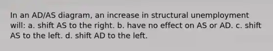 In an AD/AS diagram, an increase in structural unemployment will: a. shift AS to the right. b. have no effect on AS or AD. c. shift AS to the left. d. shift AD to the left.