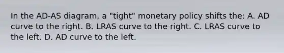 In the AD-AS diagram, a "tight" <a href='https://www.questionai.com/knowledge/kEE0G7Llsx-monetary-policy' class='anchor-knowledge'>monetary policy</a> shifts the: A. AD curve to the right. B. LRAS curve to the right. C. LRAS curve to the left. D. AD curve to the left.