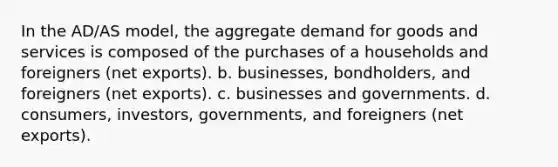 In the AD/AS model, the aggregate demand for goods and services is composed of the purchases of a households and foreigners (net exports). b. businesses, bondholders, and foreigners (net exports). c. businesses and governments. d. consumers, investors, governments, and foreigners (net exports).