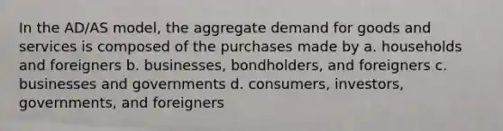 In the AD/AS model, the aggregate demand for goods and services is composed of the purchases made by a. households and foreigners b. businesses, bondholders, and foreigners c. businesses and governments d. consumers, investors, governments, and foreigners