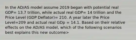 In the AD/AS model assume 2019 began with potential real GDP= 13.7 trillion, while actual real GDP= 14 trillion and the Price Level (GDP Deflator)= 210. A year later the Price Level=209 and actual real GDp = 14.1. Based on their relative effects on the AD/AS model, which of the following scenarios best explains this new outcome>