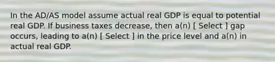 In the AD/AS model assume actual real GDP is equal to potential real GDP. If business taxes decrease, then a(n) [ Select ] gap occurs, leading to a(n) [ Select ] in the price level and a(n) in actual real GDP.