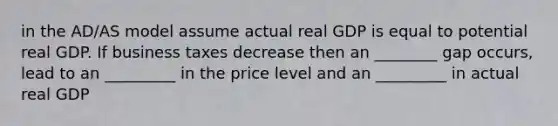 in the AD/AS model assume actual real GDP is equal to potential real GDP. If business taxes decrease then an ________ gap occurs, lead to an _________ in the price level and an _________ in actual real GDP