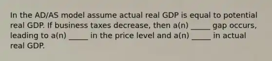 In the AD/AS model assume actual real GDP is equal to potential real GDP. If business taxes decrease, then a(n) _____ gap occurs, leading to a(n) _____ in the price level and a(n) _____ in actual real GDP.